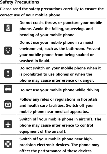 Safety Precautions Please read the safety precautions carefully to ensure the correct use of your mobile phone.  Do not crash, throw, or puncture your mobile phone. Avoid the falling, squeezing, and bending of your mobile phone.  Do not use your mobile phone in a moist environment, such as the bathroom. Prevent your mobile phone from being soaked or washed in liquid.  Do not switch on your mobile phone when it is prohibited to use phones or when the phone may cause interference or danger.  Do not use your mobile phone while driving.  Follow any rules or regulations in hospitals and health care facilities. Switch off your mobile phone near medical apparatus.  Switch off your mobile phone in aircraft. The phone may cause interference to control equipment of the aircraft.  Switch off your mobile phone near high-precision electronic devices. The phone may affect the performance of these devices. 