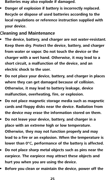 25 Batteries may also explode if damaged.  Danger of explosion if battery is incorrectly replaced. Recycle or dispose of used batteries according to the local regulations or reference instruction supplied with your device. Cleaning and Maintenance  The device, battery, and charger are not water-resistant. Keep them dry. Protect the device, battery, and charger from water or vapor. Do not touch the device or the charger with a wet hand. Otherwise, it may lead to a short circuit, a malfunction of the device, and an electric shock to the user.  Do not place your device, battery, and charger in places where they can get damaged because of collision. Otherwise, it may lead to battery leakage, device malfunction, overheating, fire, or explosion.  Do not place magnetic storage media such as magnetic cards and floppy disks near the device. Radiation from the device may erase the information stored on them.  Do not leave your device, battery, and charger in a place with an extreme high or low temperature. Otherwise, they may not function properly and may lead to a fire or an explosion. When the temperature is lower than 0°C, performance of the battery is affected.  Do not place sharp metal objects such as pins near the earpiece. The earpiece may attract these objects and hurt you when you are using the device.  Before you clean or maintain the device, power off the 