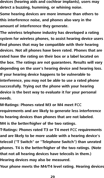 29 devices (hearing aids and cochlear implants), users may detect a buzzing, humming, or whining noise. Some hearing devices are more immune than others to this interference noise, and phones also vary in the amount of interference they generate. The wireless telephone industry has developed a rating system for wireless phones, to assist hearing device users find phones that may be compatible with their hearing devices. Not all phones have been rated. Phones that are rated have the rating on their box or a label located on the box. The ratings are not guarantees. Results will vary depending on the user&apos;s hearing device and hearing loss. If your hearing device happens to be vulnerable to interference, you may not be able to use a rated phone successfully. Trying out the phone with your hearing device is the best way to evaluate it for your personal needs. M-Ratings: Phones rated M3 or M4 meet FCC requirements and are likely to generate less interference to hearing devices than phones that are not labeled. M4 is the better/higher of the two ratings. T-Ratings: Phones rated T3 or T4 meet FCC requirements and are likely to be more usable with a hearing device&apos;s telecoil (&quot;T Switch&quot; or &quot;Telephone Switch&quot;) than unrated phones. T4 is the better/higher of the two ratings. (Note that not all hearing devices have telecoils in them.) Hearing devices may also be measured. Your phone meets the M4/T4 level rating. Hearing devices 