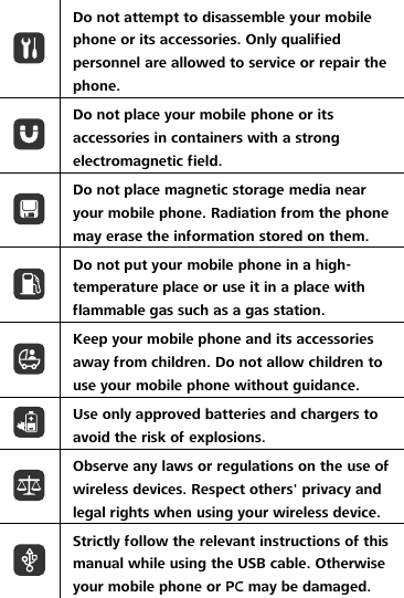  Do not attempt to disassemble your mobile phone or its accessories. Only qualified personnel are allowed to service or repair the phone.  Do not place your mobile phone or its accessories in containers with a strong electromagnetic field.  Do not place magnetic storage media near your mobile phone. Radiation from the phone may erase the information stored on them.  Do not put your mobile phone in a high-temperature place or use it in a place with flammable gas such as a gas station.  Keep your mobile phone and its accessories away from children. Do not allow children to use your mobile phone without guidance.  Use only approved batteries and chargers to avoid the risk of explosions.  Observe any laws or regulations on the use of wireless devices. Respect others&apos; privacy and legal rights when using your wireless device.  Strictly follow the relevant instructions of this manual while using the USB cable. Otherwise your mobile phone or PC may be damaged.  