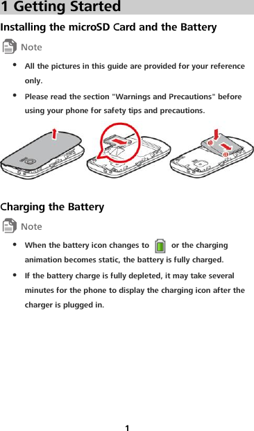 1 1 Getting Started Installing the microSD Card and the Battery   All the pictures in this guide are provided for your reference only.  Please read the section &quot;Warnings and Precautions&quot; before using your phone for safety tips and precautions.   Charging the Battery   When the battery icon changes to    or the charging animation becomes static, the battery is fully charged.  If the battery charge is fully depleted, it may take several minutes for the phone to display the charging icon after the charger is plugged in. 