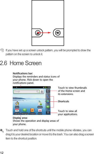 12 If you have set up a screen unlock pattern, you will be prompted to draw the pattern on the screen to unlock it.2.6  Home Screen Touch and hold one of the shortcuts until the mobile phone vibrates, you can drag it to your desired location or move it to the trash. You can also drag a screen item to the shortcut position.Touch to view all your applications.ShortcutsNotifications bar:Displays the reminders and status icons of your phone. Flick down to open the notifications panel. Display area: Shows the operation and display areas of your phone.Touch to view thumbnails of the Home screen and its extensions.