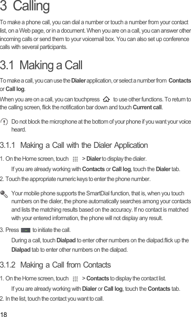 183  CallingTo make a phone call, you can dial a number or touch a number from your contact list, on a Web page, or in a document. When you are on a call, you can answer other incoming calls or send them to your voicemail box. You can also set up conference calls with several participants.3.1  Making a CallTo make a call, you can use the Dialer application, or select a number from  Contacts or Call log.When you are on a call, you can touchpress   to use other functions. To return to the calling screen, flick the notification bar down and touch Current call. Do not block the microphone at the bottom of your phone if you want your voice heard.3.1.1  Making a Call with the Dialer Application1. On the Home screen, touch   &gt; Dialer to display the dialer.If you are already working with Contacts or Call log, touch the Dialer tab.2. Touch the appropriate numeric keys to enter the phone number. Your mobile phone supports the SmartDial function, that is, when you touch numbers on the dialer, the phone automatically searches among your contacts and lists the matching results based on the accuracy. If no contact is matched with your entered information, the phone will not display any result.3. Press   to initiate the call.During a call, touch Dialpad to enter other numbers on the dialpad.flick up the Dialpad tab to enter other numbers on the dialpad.3.1.2  Making a Call from Contacts1. On the Home screen, touch   &gt; Contacts to display the contact list.If you are already working with Dialer or Call log, touch the Contacts tab.2. In the list, touch the contact you want to call.