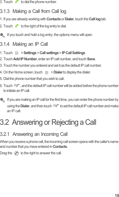 193. Touch   to dial the phone number.3.1.3  Making a Call from Call log1. If you are already working with Contacts or Dialer, touch the Call log tab.2. Touch   to the right of the log entry to dial. If you touch and hold a log entry, the options menu will open.3.1.4  Making an IP Call1. Touch   &gt; Settings &gt; Call settings &gt; IP Call Settings2. Touch Add IP Number, enter an IP call number, and touch Save.3. Touch the number you entered and set it as the default IP call number.4. On the Home screen, touch   &gt; Dialer to display the dialer.5. Dial the phone number that you wish to call.6. Touch  , and the default IP call number will be added before the phone number to initiate an IP call. If you are making an IP call for the first time, you can enter the phone number by using the Dialer, and then touch   to set the default IP call number and make an IP call.3.2  Answering or Rejecting a Call3.2.1  Answering an Incoming CallWhen you receive a phone call, the incoming call screen opens with the caller&apos;s name and number that you have entered in Contacts.Drag the   to the right to answer the call./6/6