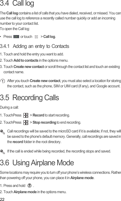 223.4  Call logThe Call log contains a list of calls that you have dialed, received, or missed. You can use the call log to reference a recently called number quickly or add an incoming number to your contact list.To open the Call log:•   Press   or touch   &gt; Call log.3.4.1  Adding an entry to Contacts1. Touch and hold the entry you want to add.2. Touch Add to contacts in the options menu.3. Touch Create new contact or scroll through the contact list and touch an existing contact name. After you touch Create new contact, you must also select a location for storing the contact, such as the phone, SIM or UIM card (if any), and Google account.3.5  Recording CallsDuring a call:1. TouchPress   &gt; Record to start recording.2. TouchPress   &gt; Stop recording to end recording. Call recordings will be saved to the microSD card if it is available; if not, they will be saved to the phone&apos;s default memory. Generally, call recordings are saved in the record folder in the root directory. If the call is ended while being recorded, the recording stops and saved.3.6  Using Airplane ModeSome locations may require you to turn off your phone’s wireless connections. Rather than powering off your phone, you can place it in Airplane mode.1. Press and hold  .2. Touch Airplane mode in the options menu.