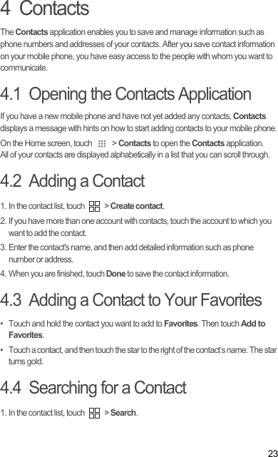 234  ContactsThe Contacts application enables you to save and manage information such as phone numbers and addresses of your contacts. After you save contact information on your mobile phone, you have easy access to the people with whom you want to communicate.4.1  Opening the Contacts ApplicationIf you have a new mobile phone and have not yet added any contacts, Contacts displays a message with hints on how to start adding contacts to your mobile phone.On the Home screen, touch   &gt; Contacts to open the Contacts application.All of your contacts are displayed alphabetically in a list that you can scroll through.4.2  Adding a Contact1. In the contact list, touch   &gt; Create contact.2. If you have more than one account with contacts, touch the account to which you want to add the contact.3. Enter the contact&apos;s name, and then add detailed information such as phone number or address.4. When you are finished, touch Done to save the contact information.4.3  Adding a Contact to Your Favorites•  Touch and hold the contact you want to add to Favorites. Then touch Add to Favorites.•  Touch a contact, and then touch the star to the right of the contact’s name. The star turns gold.4.4  Searching for a Contact1. In the contact list, touch   &gt; Search.