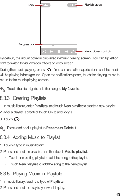 45By default, the album cover is displayed in music playing screen. You can flip left or right to switch to visualization effects or lyrics screen.During the music playing, press  . You can use other applications and the music will be playing in background. Open the notifications panel, touch the playing music to return to the music playing screen. Touch the star sign to add the song to My favorite.8.3.3  Creating Playlists1. In music library, enter Playlists, and touch New playlist to create a new playlist.2. After a playlist is created, touch OK to add songs.3. Touch  . Press and hold a playlist to Rename or Delete it.8.3.4  Adding Music to Playlist1. Touch a type in music library.2. Press and hold a music file, and then touch Add to playlist.•  Touch an existing playlist to add the song to the playlist.• Touch New playlist to add the song to the new playlist.8.3.5  Playing Music in Playlists1. In music library, touch the type of Playlists.2. Press and hold the playlist you want to play.%DFN 3OD\OLVWVFUHHQ0XVLFSOD\HUFRQWUROV3URJUHVVEDU