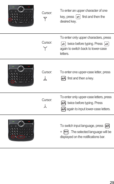 29Cursor:  To enter an upper character of one key, press   first and then the desired key.Cursor: To enter only upper characters, press  twice before typing. Press   again to switch back to lower-case letters.Cursor:  To enter one upper-case letter, press  first and then a key.Cursor:  To enter only upper-case letters, press  twice before typing. Press again to input lower-case letters.To switch input language, press   +  . The selected language will be displayed on the notifications bar.aAaAaAaASpace