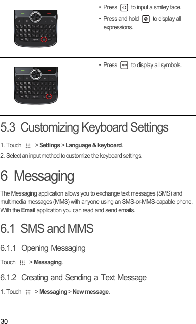 305.3  Customizing Keyboard Settings1. Touch   &gt; Settings &gt; Language &amp; keyboard.2. Select an input method to customize the keyboard settings.6  MessagingThe Messaging application allows you to exchange text messages (SMS) and multimedia messages (MMS) with anyone using an SMS-or-MMS-capable phone. With the Email application you can read and send emails.6.1  SMS and MMS6.1.1  Opening MessagingTouch   &gt; Messaging.6.1.2  Creating and Sending a Text Message1. Touch   &gt; Messaging &gt; New message.• Press   to input a smiley face. • Press and hold   to display all expressions.• Press   to display all symbols.