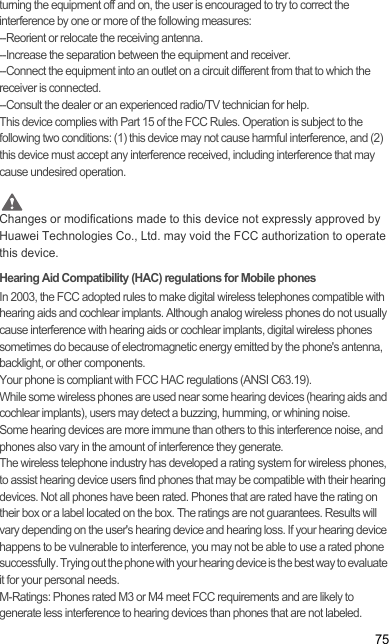 75turning the equipment off and on, the user is encouraged to try to correct the interference by one or more of the following measures:--Reorient or relocate the receiving antenna.--Increase the separation between the equipment and receiver.--Connect the equipment into an outlet on a circuit different from that to which the receiver is connected.--Consult the dealer or an experienced radio/TV technician for help.This device complies with Part 15 of the FCC Rules. Operation is subject to the following two conditions: (1) this device may not cause harmful interference, and (2) this device must accept any interference received, including interference that may cause undesired operation. CautionChanges or modifications made to this device not expressly approved by Huawei Technologies Co., Ltd. may void the FCC authorization to operate this device.Hearing Aid Compatibility (HAC) regulations for Mobile phonesIn 2003, the FCC adopted rules to make digital wireless telephones compatible with hearing aids and cochlear implants. Although analog wireless phones do not usually cause interference with hearing aids or cochlear implants, digital wireless phones sometimes do because of electromagnetic energy emitted by the phone&apos;s antenna, backlight, or other components.Your phone is compliant with FCC HAC regulations (ANSI C63.19).While some wireless phones are used near some hearing devices (hearing aids and cochlear implants), users may detect a buzzing, humming, or whining noise.Some hearing devices are more immune than others to this interference noise, and phones also vary in the amount of interference they generate.The wireless telephone industry has developed a rating system for wireless phones, to assist hearing device users find phones that may be compatible with their hearing devices. Not all phones have been rated. Phones that are rated have the rating on their box or a label located on the box. The ratings are not guarantees. Results will vary depending on the user&apos;s hearing device and hearing loss. If your hearing device happens to be vulnerable to interference, you may not be able to use a rated phone successfully. Trying out the phone with your hearing device is the best way to evaluate it for your personal needs.M-Ratings: Phones rated M3 or M4 meet FCC requirements and are likely to generate less interference to hearing devices than phones that are not labeled.