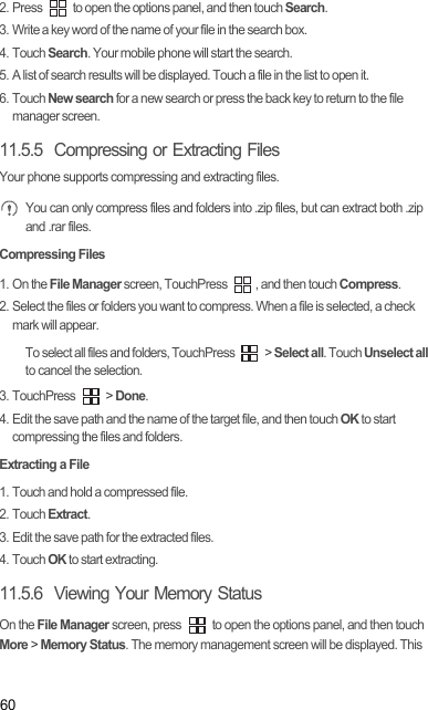 602. Press   to open the options panel, and then touch Search.3. Write a key word of the name of your file in the search box.4. Touch Search. Your mobile phone will start the search.5. A list of search results will be displayed. Touch a file in the list to open it.6. Touch New search for a new search or press the back key to return to the file manager screen.11.5.5  Compressing or Extracting FilesYour phone supports compressing and extracting files. You can only compress files and folders into .zip files, but can extract both .zip and .rar files.Compressing Files1. On the File Manager screen, TouchPress  , and then touch Compress.2. Select the files or folders you want to compress. When a file is selected, a check mark will appear.To select all files and folders, TouchPress   &gt; Select all. Touch Unselect all to cancel the selection.3. TouchPress   &gt; Done.4. Edit the save path and the name of the target file, and then touch OK to start compressing the files and folders.Extracting a File1. Touch and hold a compressed file.2. Touch Extract.3. Edit the save path for the extracted files.4. Touch OK to start extracting.11.5.6  Viewing Your Memory StatusOn the File Manager screen, press   to open the options panel, and then touch More &gt; Memory Status. The memory management screen will be displayed. This 