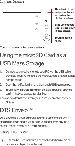 Capture ScreenUsing the microSD Card as a USB Mass Storage1.  Connect your mobile phone to your PC with the USB cable provided. Your PC will detect the microSD card as a removable storage device.2.  Open the notification bar, and then touch USB connected.3. Touch Turn on USB storage in the dialog box that opens to confirm that you want to transfer files.You can now transfer files from your PC to your mobile phone’s microSD card.DTS Envelo™DTS Envelo is a virtual surround sound solution for consumer electronics. It can create virtual surround sound from any input source: mono, stereo, or 5.1 multi-channel.Using DTS Envelo DTS can be used only with a headset and when music or movies are played through music.35Touch to customize the camera settings.Thumbnail of the last photo. Touch to preview the photos or videos.Slide up to record videos; slide down to take photos.Touch to take a photo.