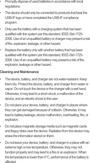 •   Promptly dispose of used batteries in accordance with local regulations.•   The device should only be connected to products that bear the USB-IF logo or have completed the USB-IF compliance program.•   Only use the battery with a charging system that has been qualified with the system per this standard, IEEE-Std-1725-2006. Use of an unqualified battery or charger may present a risk of fire, explosion, leakage, or other hazard.•   Replace the battery only with another battery that has been qualified with the system per this standard, IEEE-Std-1725-2006. Use of an unqualified battery may present a risk of fire, explosion, leakage or other hazard.Cleaning and Maintenance•   The device, battery, and charger are not water-resistant. Keep them dry. Protect the device, battery, and charger from water or vapor. Do not touch the device or the charger with a wet hand. Otherwise, it may lead to a short circuit, a malfunction of the device, and an electric shock to the user.•   Do not place your device, battery, and charger in places where they can get damaged because of collision. Otherwise, it may lead to battery leakage, device malfunction, overheating, fire, or explosion.•   Do not place magnetic storage media such as magnetic cards and floppy disks near the device. Radiation from the device may erase the information stored on them.•   Do not leave your device, battery, and charger in a place with an extreme high or low temperature. Otherwise, they may not function properly and may lead to a fire or an explosion. When the temperature is lower than 0°C, performance of the battery is affected.