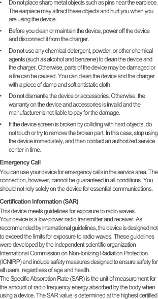 •   Do not place sharp metal objects such as pins near the earpiece. The earpiece may attract these objects and hurt you when you are using the device.•   Before you clean or maintain the device, power off the device and disconnect it from the charger.•   Do not use any chemical detergent, powder, or other chemical agents (such as alcohol and benzene) to clean the device and the charger. Otherwise, parts of the device may be damaged or a fire can be caused. You can clean the device and the charger with a piece of damp and soft antistatic cloth.•   Do not dismantle the device or accessories. Otherwise, the warranty on the device and accessories is invalid and the manufacturer is not liable to pay for the damage.•   If the device screen is broken by colliding with hard objects, do not touch or try to remove the broken part. In this case, stop using the device immediately, and then contact an authorized service center in time.Emergency CallYou can use your device for emergency calls in the service area. The connection, however, cannot be guaranteed in all conditions. You should not rely solely on the device for essential communications.Certification Information (SAR)This device meets guidelines for exposure to radio waves.Your device is a low-power radio transmitter and receiver. As recommended by international guidelines, the device is designed not to exceed the limits for exposure to radio waves. These guidelines were developed by the independent scientific organization International Commission on Non-Ionizing Radiation Protection (ICNIRP) and include safety measures designed to ensure safety for all users, regardless of age and health.The Specific Absorption Rate (SAR) is the unit of measurement for the amount of radio frequency energy absorbed by the body when using a device. The SAR value is determined at the highest certified 