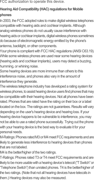 FCC authorization to operate this device.Hearing Aid Compatibility (HAC) regulations for Mobile phonesIn 2003, the FCC adopted rules to make digital wireless telephones compatible with hearing aids and cochlear implants. Although analog wireless phones do not usually cause interference with hearing aids or cochlear implants, digital wireless phones sometimes do because of electromagnetic energy emitted by the phone&apos;s antenna, backlight, or other components.Your phone is compliant with FCC HAC regulations (ANSI C63.19).While some wireless phones are used near some hearing devices (hearing aids and cochlear implants), users may detect a buzzing, humming, or whining noise.Some hearing devices are more immune than others to this interference noise, and phones also vary in the amount of interference they generate.The wireless telephone industry has developed a rating system for wireless phones, to assist hearing device users find phones that may be compatible with their hearing devices. Not all phones have been rated. Phones that are rated have the rating on their box or a label located on the box. The ratings are not guarantees. Results will vary depending on the user&apos;s hearing device and hearing loss. If your hearing device happens to be vulnerable to interference, you may not be able to use a rated phone successfully. Trying out the phone with your hearing device is the best way to evaluate it for your personal needs.M-Ratings: Phones rated M3 or M4 meet FCC requirements and are likely to generate less interference to hearing devices than phones that are not labeled.M4 is the better/higher of the two ratings.T-Ratings: Phones rated T3 or T4 meet FCC requirements and are likely to be more usable with a hearing device’s telecoil (“T Switch” or “Telephone Switch”) than unrated phones. T4 is the better/higher of the two ratings. (Note that not all hearing devices have telecoils in them.) Hearing devices may also be measured.