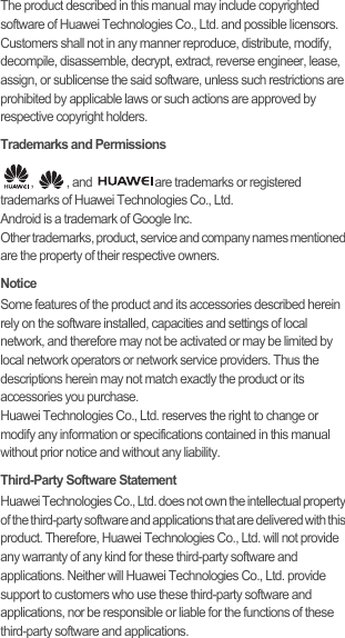 The product described in this manual may include copyrighted software of Huawei Technologies Co., Ltd. and possible licensors. Customers shall not in any manner reproduce, distribute, modify, decompile, disassemble, decrypt, extract, reverse engineer, lease, assign, or sublicense the said software, unless such restrictions are prohibited by applicable laws or such actions are approved by respective copyright holders.Trademarks and Permissions,  , and  are trademarks or registered trademarks of Huawei Technologies Co., Ltd.Android is a trademark of Google Inc.Other trademarks, product, service and company names mentioned are the property of their respective owners.NoticeSome features of the product and its accessories described herein rely on the software installed, capacities and settings of local network, and therefore may not be activated or may be limited by local network operators or network service providers. Thus the descriptions herein may not match exactly the product or its accessories you purchase.Huawei Technologies Co., Ltd. reserves the right to change or modify any information or specifications contained in this manual without prior notice and without any liability.Third-Party Software StatementHuawei Technologies Co., Ltd. does not own the intellectual property of the third-party software and applications that are delivered with this product. Therefore, Huawei Technologies Co., Ltd. will not provide any warranty of any kind for these third-party software and applications. Neither will Huawei Technologies Co., Ltd. provide support to customers who use these third-party software and applications, nor be responsible or liable for the functions of these third-party software and applications.