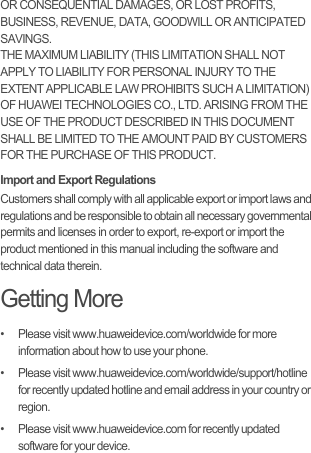 OR CONSEQUENTIAL DAMAGES, OR LOST PROFITS, BUSINESS, REVENUE, DATA, GOODWILL OR ANTICIPATED SAVINGS.THE MAXIMUM LIABILITY (THIS LIMITATION SHALL NOT APPLY TO LIABILITY FOR PERSONAL INJURY TO THE EXTENT APPLICABLE LAW PROHIBITS SUCH A LIMITATION) OF HUAWEI TECHNOLOGIES CO., LTD. ARISING FROM THE USE OF THE PRODUCT DESCRIBED IN THIS DOCUMENT SHALL BE LIMITED TO THE AMOUNT PAID BY CUSTOMERS FOR THE PURCHASE OF THIS PRODUCT.Import and Export RegulationsCustomers shall comply with all applicable export or import laws and regulations and be responsible to obtain all necessary governmental permits and licenses in order to export, re-export or import the product mentioned in this manual including the software and technical data therein.Getting More•   Please visit www.huaweidevice.com/worldwide for more information about how to use your phone.•   Please visit www.huaweidevice.com/worldwide/support/hotline for recently updated hotline and email address in your country or region.•   Please visit www.huaweidevice.com for recently updated software for your device.