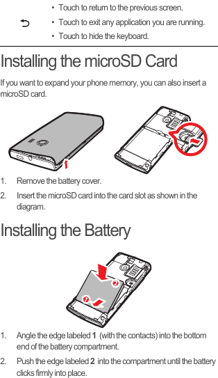 Installing the microSD CardIf you want to expand your phone memory, you can also insert a microSD card.1.  Remove the battery cover.2.  Insert the microSD card into the card slot as shown in the diagram.Installing the Battery1.  Angle the edge labeled 1  (with the contacts) into the bottom end of the battery compartment.2.  Push the edge labeled 2  into the compartment until the battery clicks firmly into place.• Touch to return to the previous screen.• Touch to exit any application you are running.• Touch to hide the keyboard.