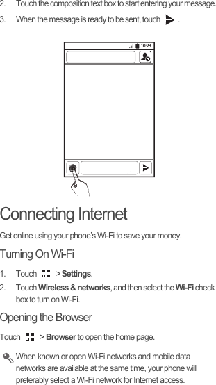 2.  Touch the composition text box to start entering your message.3.  When the message is ready to be sent, touch  .Connecting InternetGet online using your phone’s Wi-Fi to save your money.Turning On Wi-Fi1. Touch   &gt; Settings.2. Touch Wireless &amp; networks, and then select the Wi-Fi check box to turn on Wi-Fi.Opening the BrowserTouch   &gt; Browser to open the home page. When known or open Wi-Fi networks and mobile data networks are available at the same time, your phone will preferably select a Wi-Fi network for Internet access.10:23