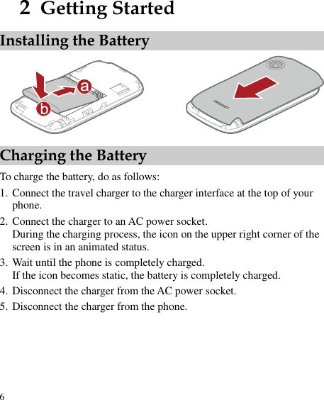  6 2  Getting Started Installing the Battery  Charging the Battery To charge the battery, do as follows: 1. Connect the travel charger to the charger interface at the top of your phone. 2. Connect the charger to an AC power socket. During the charging process, the icon on the upper right corner of the screen is in an animated status. 3. Wait until the phone is completely charged. If the icon becomes static, the battery is completely charged. 4. Disconnect the charger from the AC power socket. 5. Disconnect the charger from the phone. 