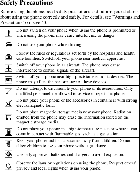  Safety Precautions Before using the phone, read safety precautions and inform your children about using the phone correctly and safely. For details, see &quot;Warnings and Precautions&quot; on page 43.  Do not switch on your phone when using the phone is prohibited or when using the phone may cause interference or danger.  Do not use your phone while driving.  Follow the rules or regulations set forth by the hospitals and health care facilities. Switch off your phone near medical apparatus.  Switch off your phone in an aircraft. The phone may cause interference to control signals of the aircraft.  Switch off your phone near high-precision electronic devices. The phone may affect the performance of these devices.  Do not attempt to disassemble your phone or its accessories. Only qualified personnel are allowed to service or repair the phone.  Do not place your phone or the accessories in containers with strong electromagnetic field.  Do not place magnetic storage media near your phone. Radiation emitted from the phone may erase the information stored on the magnetic storage media.  Do not place your phone in a high-temperature place or where it can come in contact with flammable gas, such as a gas station.  Keep your phone and its accessories away from children. Do not allow children to use your phone without guidance.  Use only approved batteries and chargers to avoid explosion.  Observe the laws or regulations on using the phone. Respect others&apos; privacy and legal rights when using your phone. 