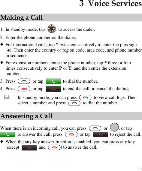 11 3  Voice Services Making a Call 1. In standby mode, tap    to access the dialer. 2. Enter the phone number on the dialer.  For international calls, tap * twice consecutively to enter the plus sign (+). Then enter the country or region code, area code, and phone number in sequence.  For extension numbers, enter the phone number, tap * three or four times consecutively to enter P or T, and then enter the extension number. 3. Press    or tap    to dial the number. 4. Press    or tap    to end the call or cancel the dialing.  In standby mode, you can press    to view call logs. Then select a number and press    to dial the number. Answering a Call When there is an incoming call, you can press    or  , or tap   to answer the call; press    or tap    to reject the call.  When the any-key answer function is enabled, you can press any key (except    and  ) to answer the call. 