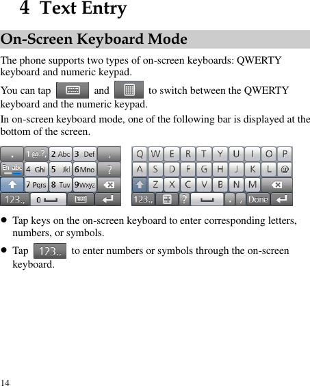  14 4  Text Entry On-Screen Keyboard Mode The phone supports two types of on-screen keyboards: QWERTY keyboard and numeric keypad. You can tap    and    to switch between the QWERTY keyboard and the numeric keypad. In on-screen keyboard mode, one of the following bar is displayed at the bottom of the screen.      Tap keys on the on-screen keyboard to enter corresponding letters, numbers, or symbols.  Tap    to enter numbers or symbols through the on-screen keyboard.   