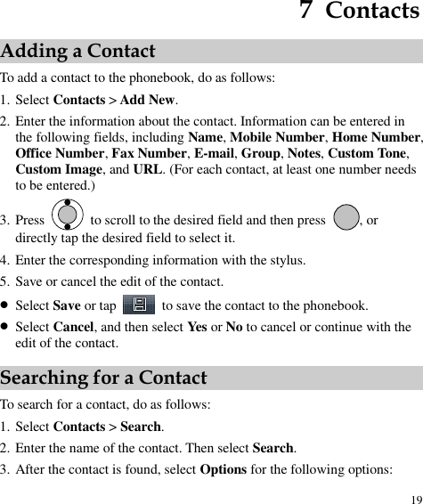  19 7  Contacts Adding a Contact To add a contact to the phonebook, do as follows: 1. Select Contacts &gt; Add New. 2. Enter the information about the contact. Information can be entered in the following fields, including Name, Mobile Number, Home Number, Office Number, Fax Number, E-mail, Group, Notes, Custom Tone, Custom Image, and URL. (For each contact, at least one number needs to be entered.) 3. Press    to scroll to the desired field and then press  , or directly tap the desired field to select it. 4. Enter the corresponding information with the stylus. 5. Save or cancel the edit of the contact.  Select Save or tap    to save the contact to the phonebook.  Select Cancel, and then select Yes or No to cancel or continue with the edit of the contact. Searching for a Contact To search for a contact, do as follows: 1. Select Contacts &gt; Search. 2. Enter the name of the contact. Then select Search. 3. After the contact is found, select Options for the following options: 