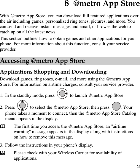  21 8  @metro App Store With @metro App Store, you can download full featured applications over the air including games, personalized ring tones, pictures, and more. You can send and receive instant messages and email, or browse the web to catch up on all the latest news. This section outlines how to obtain games and other applications for your phone. For more information about this function, consult your service provider. Accessing @metro App Store Applications Shopping and Downloading Download games, ring tones, e-mail, and more using the @metro App Store. For information on airtime charges, consult your service provider. 1. In the standby mode, press    to launch @metro App Store. 2. Press   to select the @metro App Store, then press  . Your phone takes a moment to connect, then the @metro App Store Catalog menu appears in the display.  The first time you access the @metro App Store, an &quot;airtime warning&quot; message appears in the display along with instructions on how to remove this message. 3. Follow the instructions in your phone&apos;s display.  Please check with your Wireless Carrier for availability of applications. 