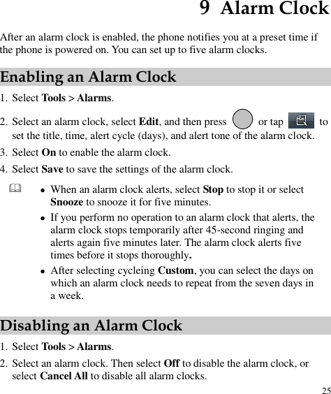  25 9  Alarm Clock After an alarm clock is enabled, the phone notifies you at a preset time if the phone is powered on. You can set up to five alarm clocks. Enabling an Alarm Clock 1. Select Tools &gt; Alarms. 2. Select an alarm clock, select Edit, and then press    or tap    to set the title, time, alert cycle (days), and alert tone of the alarm clock.   3. Select On to enable the alarm clock. 4. Select Save to save the settings of the alarm clock.   When an alarm clock alerts, select Stop to stop it or select Snooze to snooze it for five minutes.  If you perform no operation to an alarm clock that alerts, the alarm clock stops temporarily after 45-second ringing and alerts again five minutes later. The alarm clock alerts five times before it stops thoroughly.  After selecting cycleing Custom, you can select the days on which an alarm clock needs to repeat from the seven days in a week. Disabling an Alarm Clock 1. Select Tools &gt; Alarms. 2. Select an alarm clock. Then select Off to disable the alarm clock, or select Cancel All to disable all alarm clocks. 