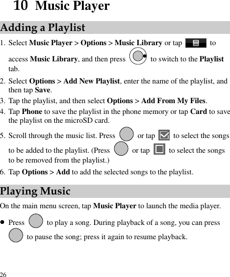  26 10  Music Player Adding a Playlist 1. Select Music Player &gt; Options &gt; Music Library or tap    to access Music Library, and then press    to switch to the Playlist tab. 2. Select Options &gt; Add New Playlist, enter the name of the playlist, and then tap Save.   3. Tap the playlist, and then select Options &gt; Add From My Files.   4. Tap Phone to save the playlist in the phone memory or tap Card to save the playlist on the microSD card.   5. Scroll through the music list. Press    or tap   to select the songs to be added to the playlist. (Press   or tap    to select the songs to be removed from the playlist.) 6. Tap Options &gt; Add to add the selected songs to the playlist. Playing Music On the main menu screen, tap Music Player to launch the media player.  Press    to play a song. During playback of a song, you can press   to pause the song; press it again to resume playback.   
