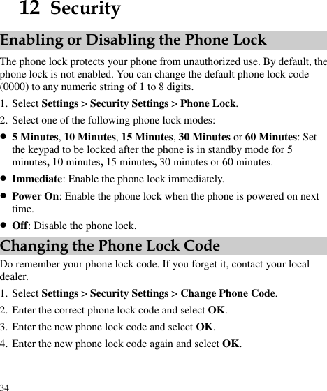  34 12  Security Enabling or Disabling the Phone Lock The phone lock protects your phone from unauthorized use. By default, the phone lock is not enabled. You can change the default phone lock code (0000) to any numeric string of 1 to 8 digits. 1. Select Settings &gt; Security Settings &gt; Phone Lock. 2. Select one of the following phone lock modes:  5 Minutes, 10 Minutes, 15 Minutes, 30 Minutes or 60 Minutes: Set the keypad to be locked after the phone is in standby mode for 5 minutes, 10 minutes, 15 minutes, 30 minutes or 60 minutes.    Immediate: Enable the phone lock immediately.  Power On: Enable the phone lock when the phone is powered on next time.  Off: Disable the phone lock. Changing the Phone Lock Code Do remember your phone lock code. If you forget it, contact your local dealer. 1. Select Settings &gt; Security Settings &gt; Change Phone Code. 2. Enter the correct phone lock code and select OK. 3. Enter the new phone lock code and select OK. 4. Enter the new phone lock code again and select OK. 