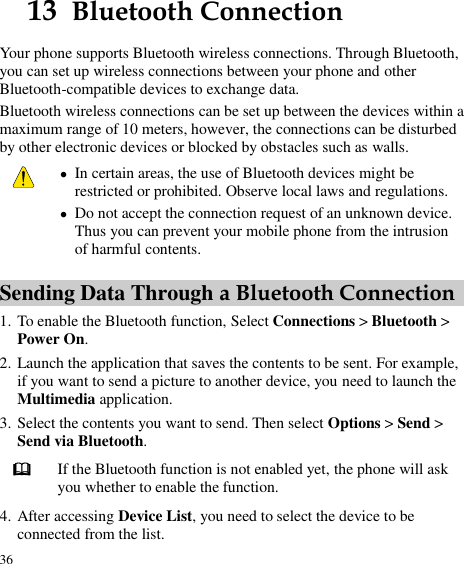  36 13  Bluetooth Connection Your phone supports Bluetooth wireless connections. Through Bluetooth, you can set up wireless connections between your phone and other Bluetooth-compatible devices to exchange data. Bluetooth wireless connections can be set up between the devices within a maximum range of 10 meters, however, the connections can be disturbed by other electronic devices or blocked by obstacles such as walls.   In certain areas, the use of Bluetooth devices might be restricted or prohibited. Observe local laws and regulations.  Do not accept the connection request of an unknown device. Thus you can prevent your mobile phone from the intrusion of harmful contents. Sending Data Through a Bluetooth Connection 1. To enable the Bluetooth function, Select Connections &gt; Bluetooth &gt; Power On. 2. Launch the application that saves the contents to be sent. For example, if you want to send a picture to another device, you need to launch the Multimedia application. 3. Select the contents you want to send. Then select Options &gt; Send &gt; Send via Bluetooth.  If the Bluetooth function is not enabled yet, the phone will ask you whether to enable the function. 4. After accessing Device List, you need to select the device to be connected from the list. 