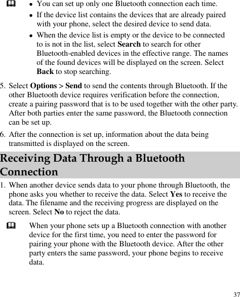  37   You can set up only one Bluetooth connection each time.  If the device list contains the devices that are already paired with your phone, select the desired device to send data.  When the device list is empty or the device to be connected to is not in the list, select Search to search for other Bluetooth-enabled devices in the effective range. The names of the found devices will be displayed on the screen. Select Back to stop searching. 5. Select Options &gt; Send to send the contents through Bluetooth. If the other Bluetooth device requires verification before the connection, create a pairing password that is to be used together with the other party. After both parties enter the same password, the Bluetooth connection can be set up. 6. After the connection is set up, information about the data being transmitted is displayed on the screen. Receiving Data Through a Bluetooth Connection 1. When another device sends data to your phone through Bluetooth, the phone asks you whether to receive the data. Select Yes to receive the data. The filename and the receiving progress are displayed on the screen. Select No to reject the data.  When your phone sets up a Bluetooth connection with another device for the first time, you need to enter the password for pairing your phone with the Bluetooth device. After the other party enters the same password, your phone begins to receive data. 