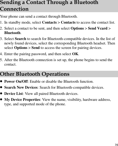  39 Sending a Contact Through a Bluetooth Connection Your phone can send a contact through Bluetooth. 1. In standby mode, select Contacts &gt; Contacts to access the contact list. 2. Select a contact to be sent, and then select Options &gt; Send Vcard &gt; Bluetooth. 3. Select Search to search for Bluetooth-compatible devices. In the list of newly found devices, select the corresponding Bluetooth headset. Then select Options &gt; Send to access the screen for pairing devices. 4. Enter the pairing password, and then select OK. 5. After the Bluetooth connection is set up, the phone begins to send the contact. Other Bluetooth Operations  Power On/Off: Enable or disable the Bluetooth function.  Search New Devices: Search for Bluetooth-compatible devices.  Device List: View all paired Bluetooth devices.  My Device Properties: View the name, visibility, hardware address, type, and supported mode of the phone. 