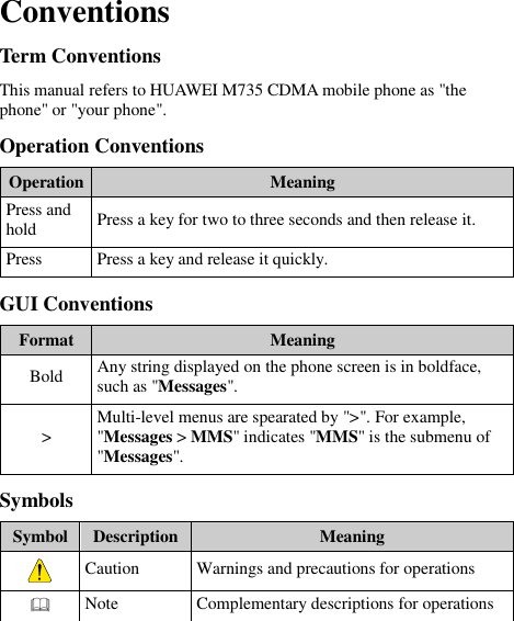  Conventions Term Conventions This manual refers to HUAWEI M735 CDMA mobile phone as &quot;the phone&quot; or &quot;your phone&quot;. Operation Conventions Operation Meaning Press and hold Press a key for two to three seconds and then release it. Press Press a key and release it quickly. GUI Conventions Format Meaning Bold Any string displayed on the phone screen is in boldface, such as &quot;Messages&quot;. &gt; Multi-level menus are spearated by &quot;&gt;&quot;. For example, &quot;Messages &gt; MMS&quot; indicates &quot;MMS&quot; is the submenu of &quot;Messages&quot;. Symbols Symbol Description Meaning  Caution Warnings and precautions for operations  Note Complementary descriptions for operations 