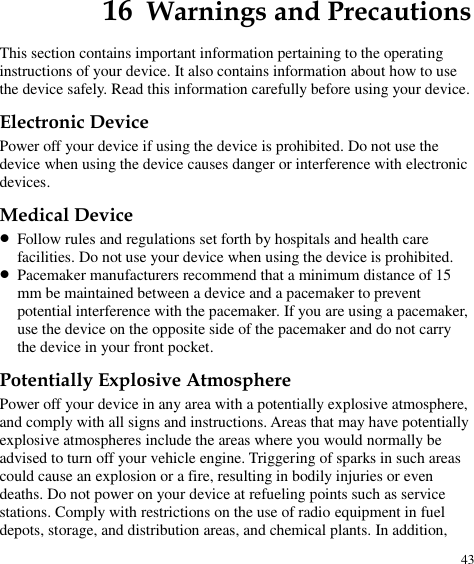  43 16  Warnings and Precautions This section contains important information pertaining to the operating instructions of your device. It also contains information about how to use the device safely. Read this information carefully before using your device. Electronic Device Power off your device if using the device is prohibited. Do not use the device when using the device causes danger or interference with electronic devices. Medical Device  Follow rules and regulations set forth by hospitals and health care facilities. Do not use your device when using the device is prohibited.  Pacemaker manufacturers recommend that a minimum distance of 15 mm be maintained between a device and a pacemaker to prevent potential interference with the pacemaker. If you are using a pacemaker, use the device on the opposite side of the pacemaker and do not carry the device in your front pocket. Potentially Explosive Atmosphere Power off your device in any area with a potentially explosive atmosphere, and comply with all signs and instructions. Areas that may have potentially explosive atmospheres include the areas where you would normally be advised to turn off your vehicle engine. Triggering of sparks in such areas could cause an explosion or a fire, resulting in bodily injuries or even deaths. Do not power on your device at refueling points such as service stations. Comply with restrictions on the use of radio equipment in fuel depots, storage, and distribution areas, and chemical plants. In addition, 