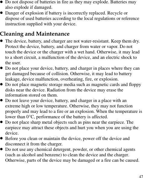  47  Do not dispose of batteries in fire as they may explode. Batteries may also explode if damaged.  Danger of explosion if battery is incorrectly replaced. Recycle or dispose of used batteries according to the local regulations or reference instruction supplied with your device. Cleaning and Maintenance  The device, battery, and charger are not water-resistant. Keep them dry. Protect the device, battery, and charger from water or vapor. Do not touch the device or the charger with a wet hand. Otherwise, it may lead to a short circuit, a malfunction of the device, and an electric shock to the user.  Do not place your device, battery, and charger in places where they can get damaged because of collision. Otherwise, it may lead to battery leakage, device malfunction, overheating, fire, or explosion.    Do not place magnetic storage media such as magnetic cards and floppy disks near the device. Radiation from the device may erase the information stored on them.  Do not leave your device, battery, and charger in a place with an extreme high or low temperature. Otherwise, they may not function properly and may lead to a fire or an explosion. When the temperature is lower than 0°C , performance of the battery is affected.  Do not place sharp metal objects such as pins near the earpiece. The earpiece may attract these objects and hurt you when you are using the device.  Before you clean or maintain the device, power off the device and disconnect it from the charger.    Do not use any chemical detergent, powder, or other chemical agents (such as alcohol and benzene) to clean the device and the charger. Otherwise, parts of the device may be damaged or a fire can be caused. 
