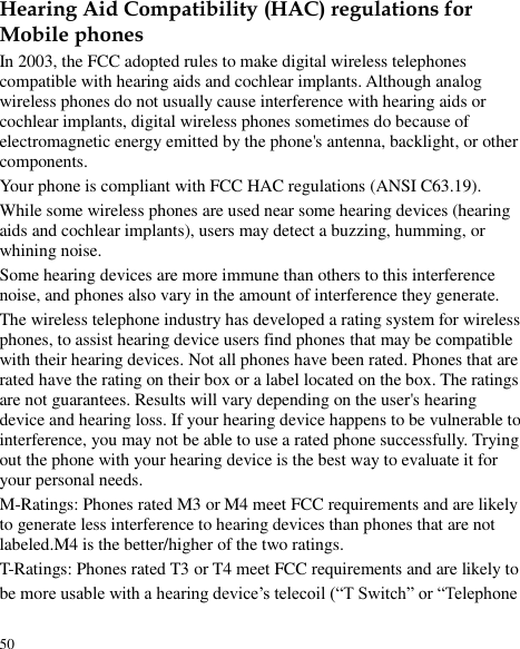  50 Hearing Aid Compatibility (HAC) regulations for Mobile phones In 2003, the FCC adopted rules to make digital wireless telephones compatible with hearing aids and cochlear implants. Although analog wireless phones do not usually cause interference with hearing aids or cochlear implants, digital wireless phones sometimes do because of electromagnetic energy emitted by the phone&apos;s antenna, backlight, or other components. Your phone is compliant with FCC HAC regulations (ANSI C63.19).   While some wireless phones are used near some hearing devices (hearing aids and cochlear implants), users may detect a buzzing, humming, or whining noise. Some hearing devices are more immune than others to this interference noise, and phones also vary in the amount of interference they generate. The wireless telephone industry has developed a rating system for wireless phones, to assist hearing device users find phones that may be compatible with their hearing devices. Not all phones have been rated. Phones that are rated have the rating on their box or a label located on the box. The ratings are not guarantees. Results will vary depending on the user&apos;s hearing device and hearing loss. If your hearing device happens to be vulnerable to interference, you may not be able to use a rated phone successfully. Trying out the phone with your hearing device is the best way to evaluate it for your personal needs. M-Ratings: Phones rated M3 or M4 meet FCC requirements and are likely to generate less interference to hearing devices than phones that are not labeled.M4 is the better/higher of the two ratings. T-Ratings: Phones rated T3 or T4 meet FCC requirements and are likely to be more usable with a hearing device’s telecoil (“T Switch” or “Telephone 