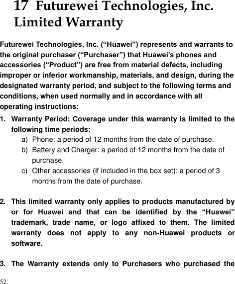 52 17  Futurewei Technologies, Inc. Limited Warranty Futurewei Technologies, Inc. (“Huawei”) represents and warrants to the original purchaser (“Purchaser”) that Huawei’s phones and accessories (“Product”) are free from material defects, including improper or inferior workmanship, materials, and design, during the designated warranty period, and subject to the following terms and conditions, when used normally and in accordance with all operating instructions: 1.  Warranty Period: Coverage under this warranty is limited to the following time periods: a)  Phone: a period of 12 months from the date of purchase. b)  Battery and Charger: a period of 12 months from the date of purchase. c)  Other accessories (If included in the box set): a period of 3 months from the date of purchase.  2.  This limited warranty only applies to products manufactured by or  for  Huawei  and  that  can  be  identified  by  the  “Huawei” trademark,  trade  name,  or  logo  affixed  to  them.  The  limited warranty  does  not  apply  to  any  non-Huawei  products  or software.  3.  The  Warranty  extends  only  to  Purchasers  who  purchased  the 