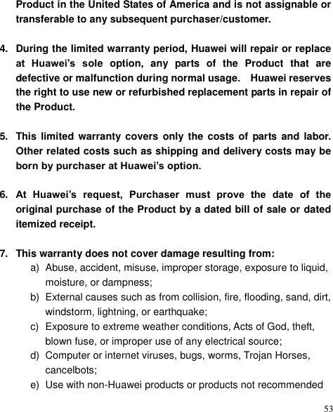  53 Product in the United States of America and is not assignable or transferable to any subsequent purchaser/customer.    4.  During the limited warranty period, Huawei will repair or replace at  Huawei’s  sole  option,  any  parts  of  the  Product  that  are defective or malfunction during normal usage.    Huawei reserves the right to use new or refurbished replacement parts in repair of the Product.    5.  This limited  warranty covers only the  costs of parts and labor. Other related costs such as shipping and delivery costs may be born by purchaser at Huawei’s option.  6. At  Huawei’s  request,  Purchaser  must  prove  the  date  of  the original purchase of the Product by a dated bill of sale or dated itemized receipt.  7.  This warranty does not cover damage resulting from: a)  Abuse, accident, misuse, improper storage, exposure to liquid, moisture, or dampness; b)  External causes such as from collision, fire, flooding, sand, dirt, windstorm, lightning, or earthquake; c)  Exposure to extreme weather conditions, Acts of God, theft, blown fuse, or improper use of any electrical source; d)  Computer or internet viruses, bugs, worms, Trojan Horses, cancelbots; e)  Use with non-Huawei products or products not recommended 