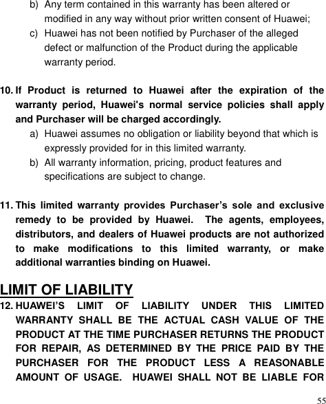  55 b)  Any term contained in this warranty has been altered or modified in any way without prior written consent of Huawei; c)  Huawei has not been notified by Purchaser of the alleged defect or malfunction of the Product during the applicable warranty period.  10. If  Product  is  returned  to  Huawei  after  the  expiration  of  the warranty  period,  Huawei&apos;s  normal  service  policies  shall  apply and Purchaser will be charged accordingly. a)  Huawei assumes no obligation or liability beyond that which is expressly provided for in this limited warranty.   b)  All warranty information, pricing, product features and specifications are subject to change.  11. This  limited  warranty  provides  Purchaser’s  sole  and  exclusive remedy  to  be  provided  by  Huawei.    The  agents,  employees, distributors, and dealers of Huawei products are not authorized to  make  modifications  to  this  limited  warranty,  or  make additional warranties binding on Huawei.  LIMIT OF LIABILITY 12. HUAWEI’S  LIMIT  OF  LIABILITY  UNDER  THIS  LIMITED WARRANTY  SHALL  BE  THE  ACTUAL  CASH  VALUE  OF  THE PRODUCT AT THE TIME PURCHASER RETURNS THE PRODUCT FOR  REPAIR,  AS  DETERMINED  BY  THE  PRICE  PAID  BY  THE PURCHASER  FOR  THE  PRODUCT  LESS  A  REASONABLE AMOUNT  OF  USAGE.    HUAWEI  SHALL  NOT  BE  LIABLE  FOR 