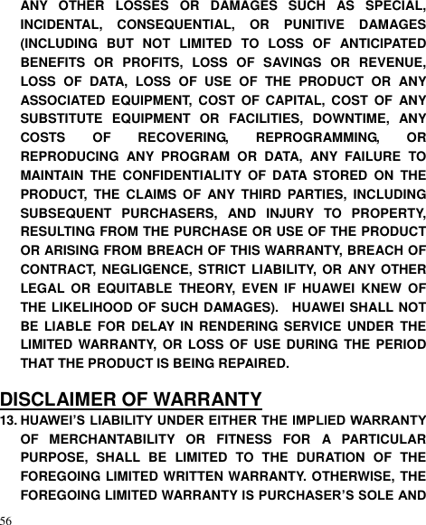  56 ANY  OTHER  LOSSES  OR  DAMAGES  SUCH  AS  SPECIAL, INCIDENTAL,  CONSEQUENTIAL,  OR  PUNITIVE  DAMAGES (INCLUDING  BUT  NOT  LIMITED  TO  LOSS  OF  ANTICIPATED BENEFITS  OR  PROFITS,  LOSS  OF  SAVINGS  OR  REVENUE, LOSS  OF  DATA,  LOSS  OF  USE  OF  THE  PRODUCT  OR  ANY ASSOCIATED  EQUIPMENT,  COST  OF  CAPITAL,  COST  OF  ANY SUBSTITUTE  EQUIPMENT  OR  FACILITIES,  DOWNTIME,  ANY COSTS  OF  RECOVERING,  REPROGRAMMING,  OR REPRODUCING  ANY  PROGRAM  OR  DATA,  ANY  FAILURE  TO MAINTAIN  THE  CONFIDENTIALITY  OF  DATA  STORED  ON  THE PRODUCT,  THE  CLAIMS  OF  ANY  THIRD  PARTIES,  INCLUDING SUBSEQUENT  PURCHASERS,  AND  INJURY  TO  PROPERTY, RESULTING FROM THE PURCHASE OR USE OF THE PRODUCT OR ARISING FROM BREACH OF THIS WARRANTY, BREACH OF CONTRACT,  NEGLIGENCE,  STRICT  LIABILITY, OR  ANY OTHER LEGAL  OR  EQUITABLE  THEORY,  EVEN  IF  HUAWEI  KNEW  OF THE LIKELIHOOD OF SUCH DAMAGES).    HUAWEI SHALL NOT BE LIABLE FOR  DELAY IN  RENDERING  SERVICE  UNDER  THE LIMITED WARRANTY,  OR  LOSS OF USE  DURING THE  PERIOD THAT THE PRODUCT IS BEING REPAIRED.  DISCLAIMER OF WARRANTY 13. HUAWEI’S LIABILITY UNDER EITHER THE IMPLIED WARRANTY OF  MERCHANTABILITY  OR  FITNESS  FOR  A  PARTICULAR PURPOSE,  SHALL  BE  LIMITED  TO  THE  DURATION  OF  THE FOREGOING LIMITED WRITTEN WARRANTY. OTHERWISE, THE FOREGOING LIMITED WARRANTY IS PURCHASER’S SOLE AND 