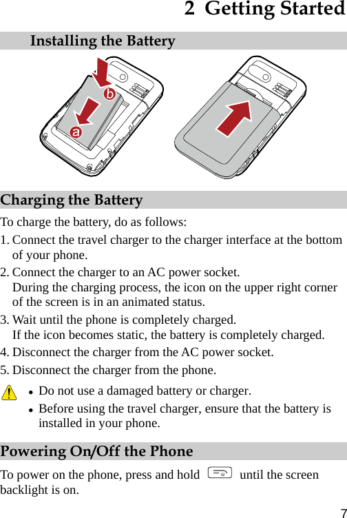 2  Getting Started  Installing the Battery  Charging the Battery To charge the battery, do as follows: 1. Connect the travel charger to the charger interface at the bottom of your phone. 2. Connect the charger to an AC power socket. During the charging process, the icon on the upper right corner of the screen is in an animated status. 3. Wait until the phone is completely charged. If the icon becomes static, the battery is completely charged. 4. Disconnect the charger from the AC power socket. 5. Disconnect the charger from the phone.  z Do not use a damaged battery or charger. z Before using the travel charger, ensure that the battery is installed in your phone. Powering On/Off the Phone To power on the phone, press and hold    until the screen backlight is on. 7 