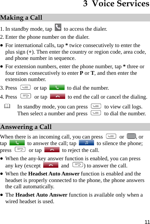 3  Voice Services Making a Call 1. In standby mode, tap    to access the dialer.   2. Enter the phone number on the dialer. z For international calls, tap * twice consecutively to enter the plus sign (+). Then enter the country or region code, area code, and phone number in sequence. z For extension numbers, enter the phone number, tap * three or four times consecutively to enter P or T, and then enter the extension number. 3. Press   or tap    to dial the number. 4. Press   or tap    to end the call or cancel the dialing.  In standby mode, you can press    to view call logs. Then select a number and press    to dial the number.Answering a Call When there is an incoming call, you can press   or  , or tap    to answer the call; tap    to silence the phone; press   or tap    to reject the call.   z When the any-key answer function is enabled, you can press any key (except   and  ) to answer the call. z When the Headset Auto Answer function is enabled and the headset is properly connected to the phone, the phone answers the call automatically. z The Headset Auto Answer function is available only when a wired headset is used. 11 