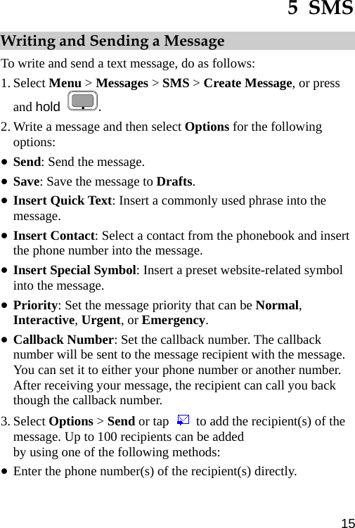  5  SMS Writing and Sending a Message To write and send a text message, do as follows: 1. Select Menu &gt; Messages &gt; SMS &gt; Create Message, or press and hold  . 2. Write a message and then select Options for the following options: z Send: Send the message. z Save: Save the message to Drafts. z Insert Quick Text: Insert a commonly used phrase into the message. z Insert Contact: Select a contact from the phonebook and insert the phone number into the message. z Insert Special Symbol: Insert a preset website-related symbol into the message. z Priority: Set the message priority that can be Normal, Interactive, Urgent, or Emergency. z Callback Number: Set the callback number. The callback number will be sent to the message recipient with the message. You can set it to either your phone number or another number. After receiving your message, the recipient can call you back though the callback number. 3. Select Options &gt; Send or tap    to add the recipient(s) of the message. Up to 100 recipients can be added by using one of the following methods: z Enter the phone number(s) of the recipient(s) directly.   15 
