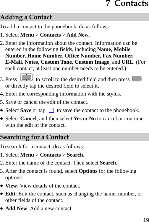  7  Contacts Adding a Contact To add a contact to the phonebook, do as follows: 1. Select Menu &gt; Contacts &gt; Add New. 2. Enter the information about the contact. Information can be entered in the following fields, including Name, Mobile Number, Home Number, Office Number, Fax Number, E-Mail, Notes, Custom Tone, Custom Image, and URL. (For each contact, at least one number needs to be entered.) 3. Press    to scroll to the desired field and then press  , or directly tap the desired field to select it. 4. Enter the corresponding information with the stylus. 5. Save or cancel the edit of the contact. z Select Save or tap    to save the contact to the phonebook. z Select Cancel, and then select Yes or No to cancel or continue with the edit of the contact. Searching for a Contact To search for a contact, do as follows: 1. Select Menu &gt; Contacts &gt; Search. 2. Enter the name of the contact. Then select Search. 3. After the contact is found, select Options for the following options: z View: View details of the contact. z Edit: Edit the contact, such as changing the name, number, or other fields of the contact. z Add New: Add a new contact. 19 