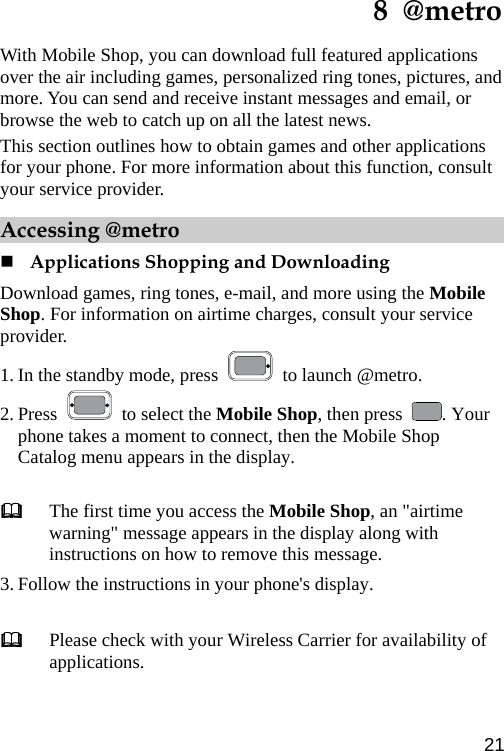  8  @metro With Mobile Shop, you can download full featured applications over the air including games, personalized ring tones, pictures, and more. You can send and receive instant messages and email, or browse the web to catch up on all the latest news. This section outlines how to obtain games and other applications for your phone. For more information about this function, consult your service provider. Accessing @metro  Applications Shopping and Downloading Download games, ring tones, e-mail, and more using the Mobile Shop. For information on airtime charges, consult your service provider. 1. In the standby mode, press    to launch @metro. 2. Press   to select the Mobile Shop, then press  . Your phone takes a moment to connect, then the Mobile Shop Catalog menu appears in the display.   The first time you access the Mobile Shop, an &quot;airtime warning&quot; message appears in the display along with instructions on how to remove this message. 3. Follow the instructions in your phone&apos;s display.   Please check with your Wireless Carrier for availability of applications. 21 