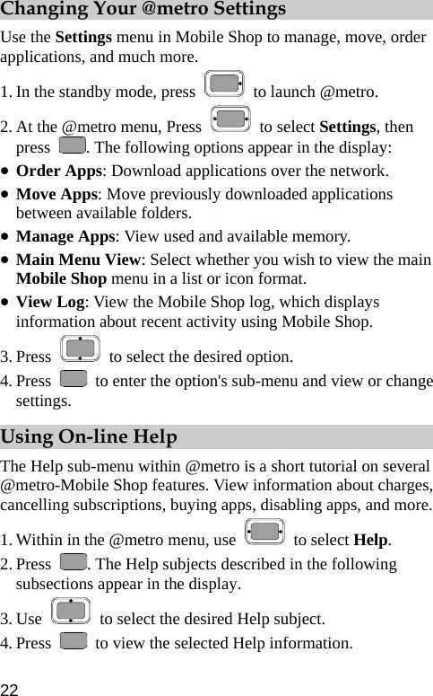  Changing Your @metro Settings Use the Settings menu in Mobile Shop to manage, move, order applications, and much more. 1. In the standby mode, press    to launch @metro. 2. At the @metro menu, Press   to select Settings, then press  . The following options appear in the display: z Order Apps: Download applications over the network. z Move Apps: Move previously downloaded applications between available folders. z Manage Apps: View used and available memory. z Main Menu View: Select whether you wish to view the main Mobile Shop menu in a list or icon format. z View Log: View the Mobile Shop log, which displays information about recent activity using Mobile Shop. 3. Press    to select the desired option. 4. Press    to enter the option&apos;s sub-menu and view or change settings. Using On-line Help The Help sub-menu within @metro is a short tutorial on several @metro-Mobile Shop features. View information about charges, cancelling subscriptions, buying apps, disabling apps, and more. 1. Within in the @metro menu, use   to select Help. 2. Press  . The Help subjects described in the following subsections appear in the display. 3. Use    to select the desired Help subject. 4. Press    to view the selected Help information. 22 