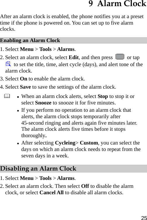  9  Alarm Clock After an alarm clock is enabled, the phone notifies you at a preset time if the phone is powered on. You can set up to five alarm clocks. Enabling an Alarm Clock 1. Select Menu &gt; Tools &gt; Alarms. 2. Select an alarm clock, select Edit, and then press   or tap   to set the title, time, alert cycle (days), and alert tone of the alarm clock.   3. Select On to enable the alarm clock. 4. Select Save to save the settings of the alarm clock.    z When an alarm clock alerts, select Stop to stop it or select Snooze to snooze it for five minutes. z If you perform no operation to an alarm clock that alerts, the alarm clock stops temporarily after 45-second ringing and alerts again five minutes later. The alarm clock alerts five times before it stops thoroughly. z After selecting Cycleing&gt; Custom, you can select the days on which an alarm clock needs to repeat from the seven days in a week. Disabling an Alarm Clock 1. Select Menu &gt; Tools &gt; Alarms. 2. Select an alarm clock. Then select Off to disable the alarm clock, or select Cancel All to disable all alarm clocks.   25 